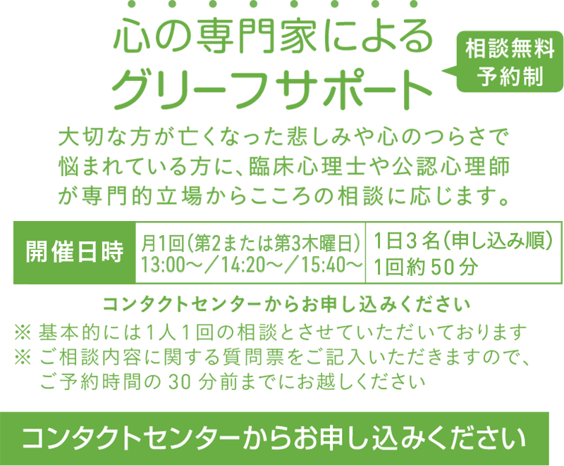築地本願寺心の専門家によるグリーフサポート,大切な方が亡くなった悲しみや心のつらさで悩まれている方に、臨床心理士や公認心理師が専門的立場からこころの相談に応じます。コンタクトセンターからお申し込みください