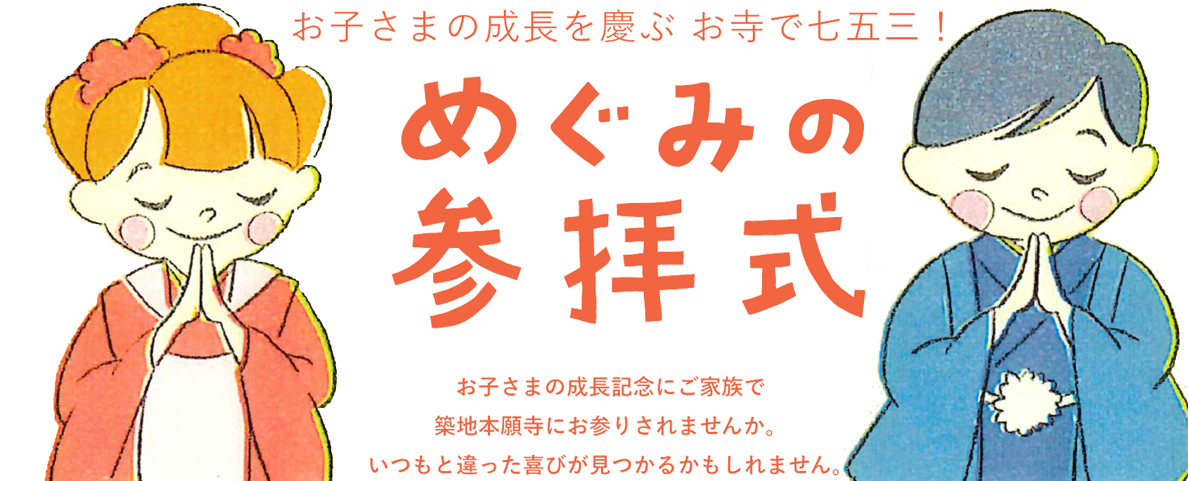 お子さまの成長を喜ぶ！お寺で七五三！「めぐみの参拝式」お子さまの成長記念にご家族で築地本願寺に参拝してみてはいかがですか。いつもと違った喜びが見つかるかもしれません。